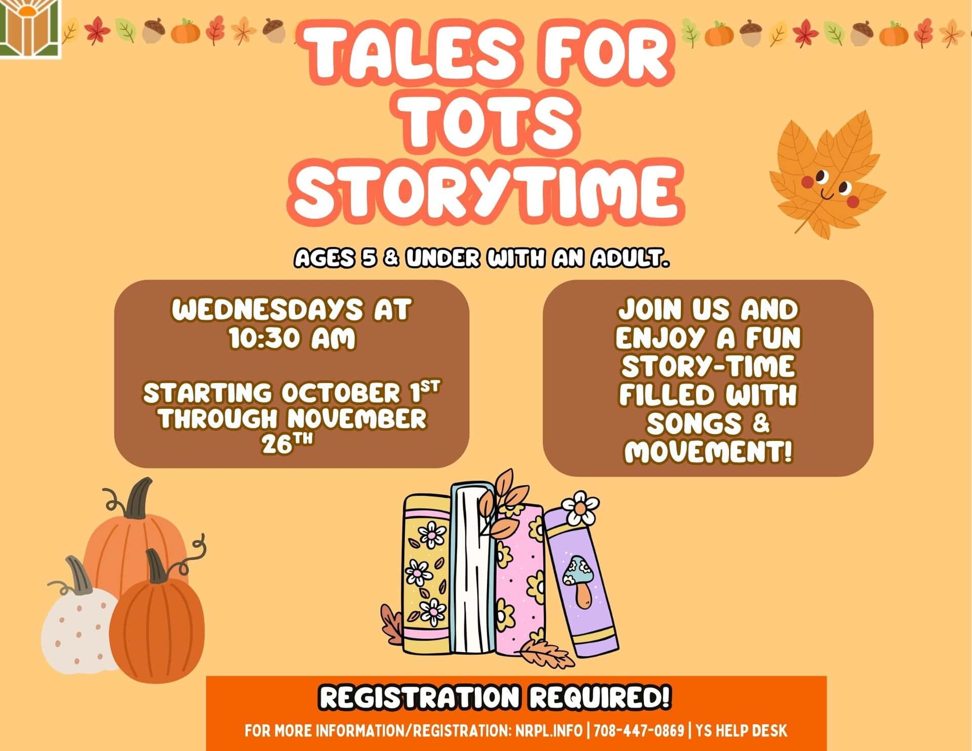 Tales for Tots Storytime Every Wednesday | 10:30- 11 am Starting October 1 through November 26 Join us and enjoy a fun time filled with songs, movement, and stories. For children ages 5 and under with an adult.