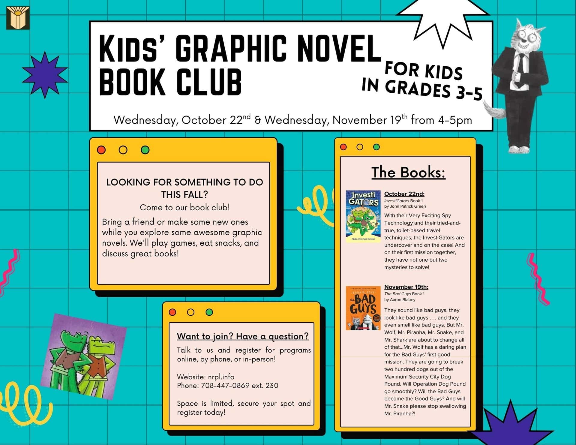 Kids’ Graphic Novel Book Club Select Wednesdays | 4 – 5 pm Love graphic novels? Join us to talk about books with new friends! Join our book club by registering in advance to get your own copy of the book. We will meet for discussion and activities each month. Oct. 22: InvestiGators Book 1 by John Patrick Green Nov. 19: Bad Guys Book 1 by Aaron Blabey