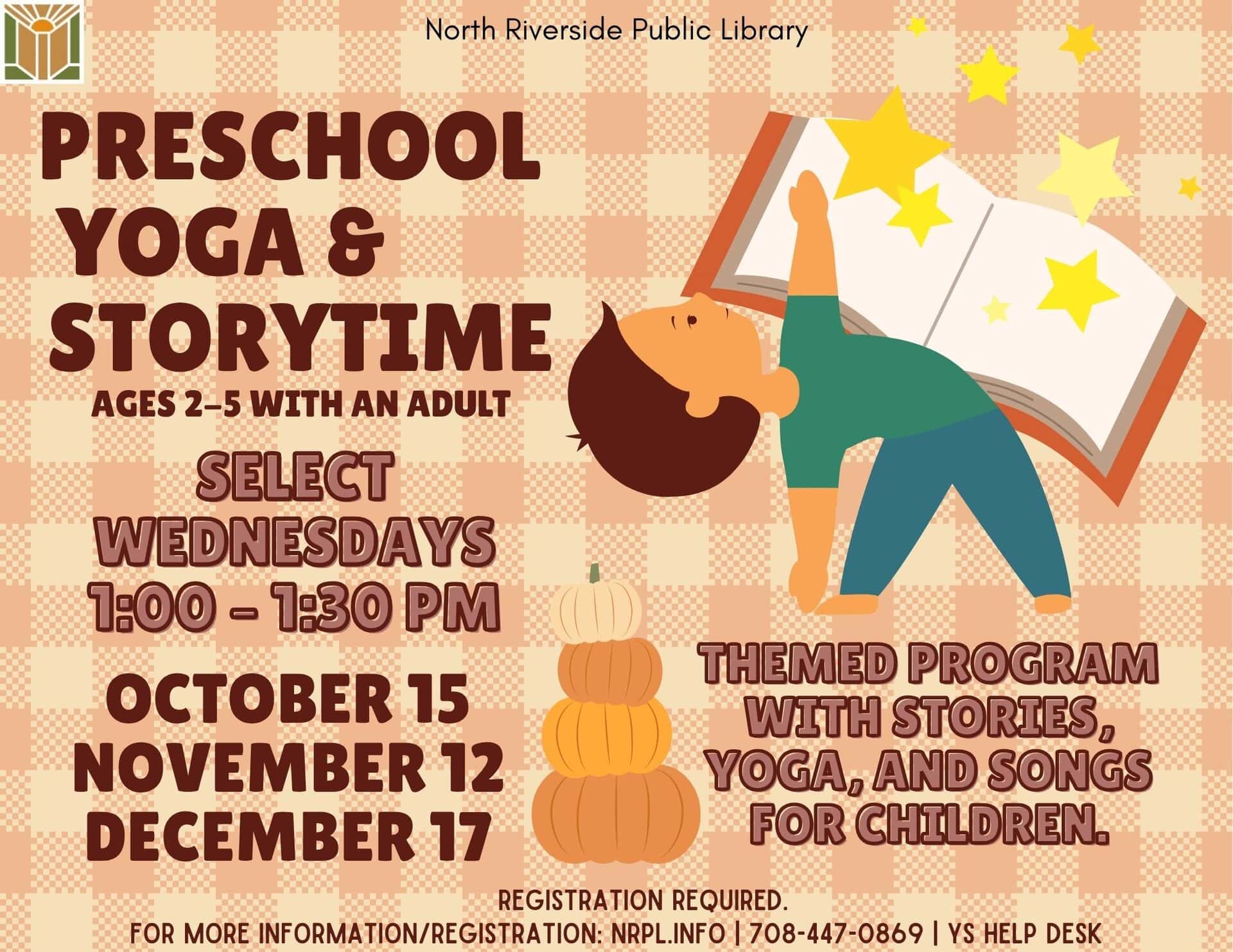 Preschool Yoga & Storytime Select Wednesdays | 1 – 1:30 pm October 15, November 12 & December 17 Themed program with stories, yoga, and songs. Ages 2 – 5 with an adult. *Funding by Foundation & Friends