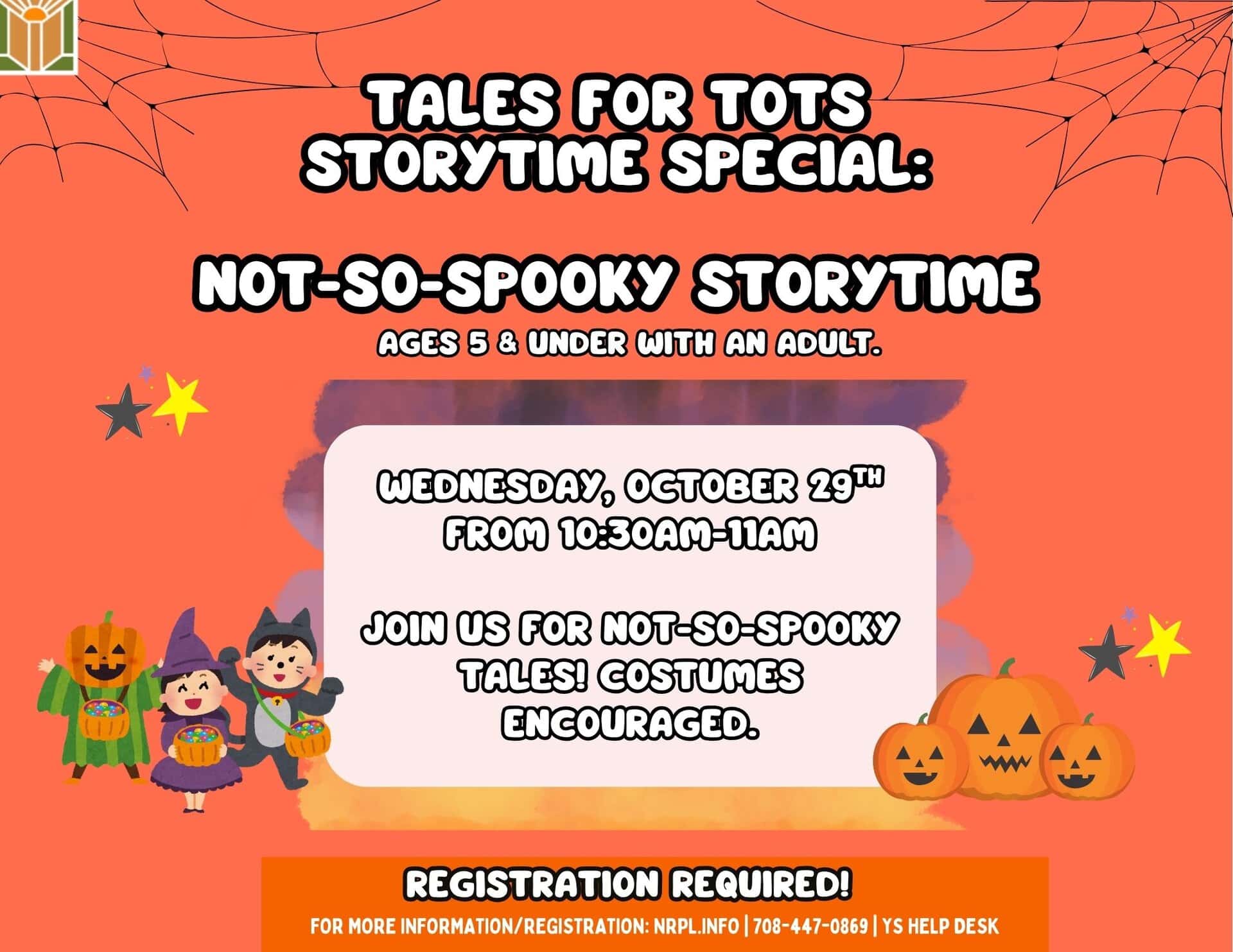 Tales for Tots Not So Spooky Storytime Wed., October 29 | 10:30- 11 am Join us as we celebrate Halloween with not-so-spooky tales! Costumes encouraged. For children ages 5 and under with an adult.