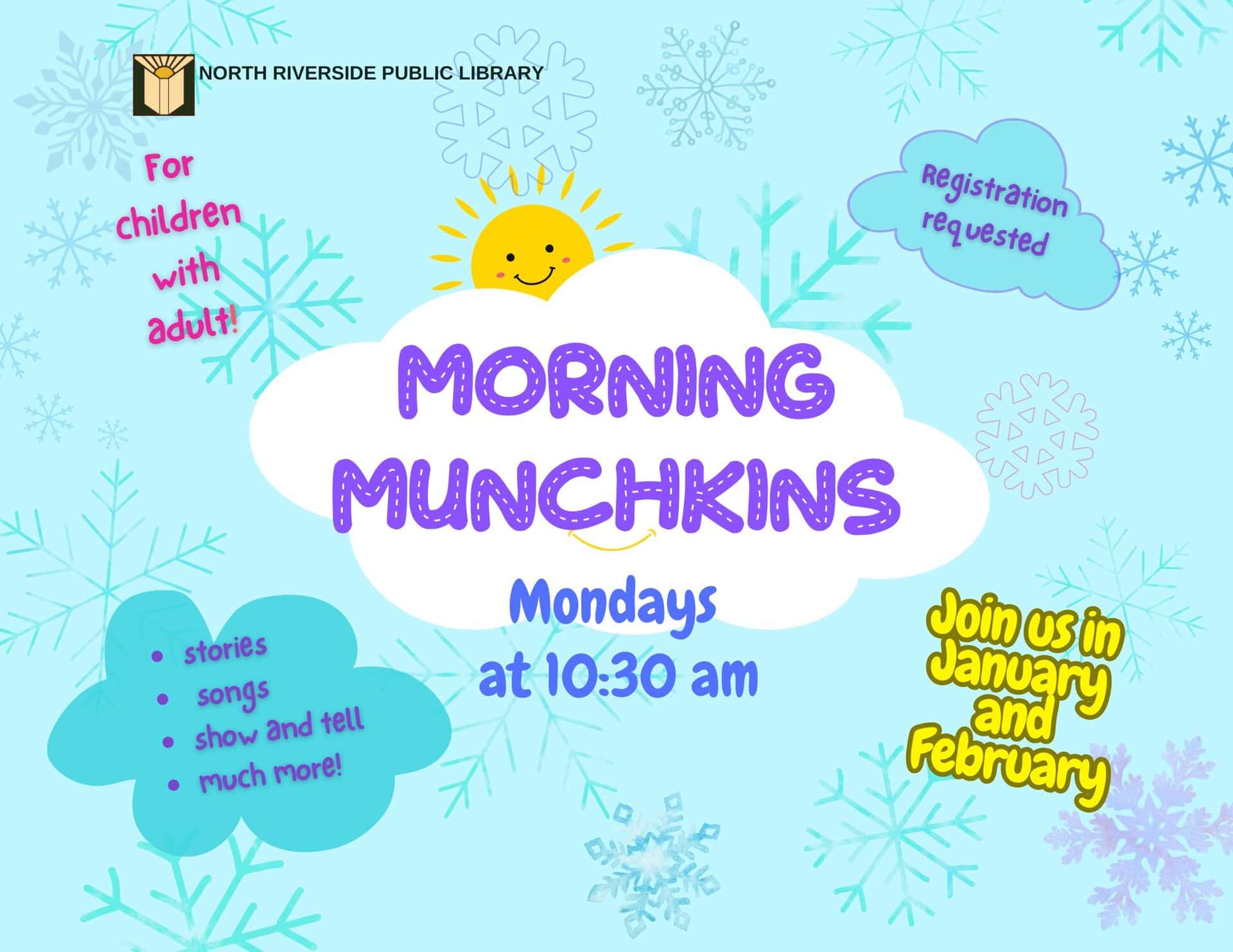 Morning Munchkins Storytime Every Monday | 10:30 am Starting January 5 through February 23 Stories, songs, and fun play time, too! Children ages 5 and under with an adult.