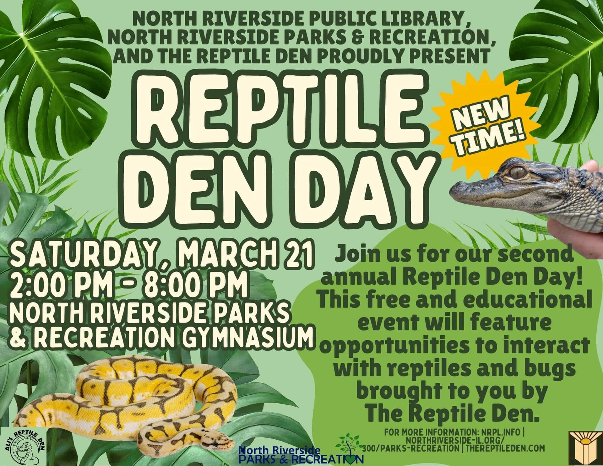 North Riverside Public LIbrary, North riverside parks & Recreation, and the reptile Den proudly present reptile den day NEW TIME Saturday, March 21 2:00 pm - 8:00 PM North Riverside Parks & Recreation gymnasium Join us for our second annual Reptile Den Day! This free and educational event will feature opportunities to interact with reptiles and bugs brought to you by The Reptile Den. for more information: nrpl.info | northriverside-il.org/ 300/Parks-Recreation | Thereptileden.com