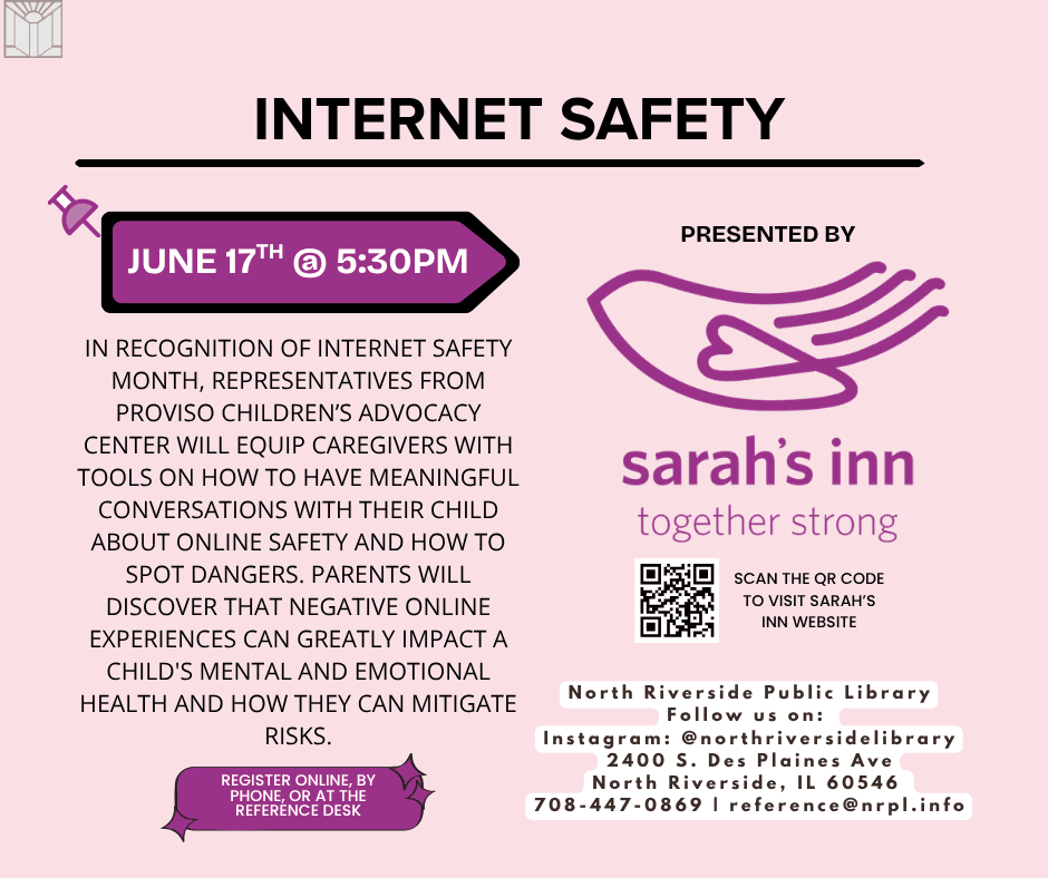 Internet Safety Wednesday, June 17 | 5:30 – 6:30 pm In recognition of Internet Safety Month, representatives from Proviso Children’s Advocacy Center will equip caregivers with tools on how to have meaningful conversations with their child about online safety and how to spot dangers. Parents will discover that negative online experiences can greatly impact a child's mental and emotional health and how they can mitigate risks.