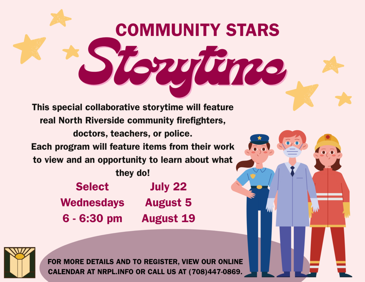 Storytime This special collaborative storytime will feature real North Riverside community firefighters, doctors, teachers, or police. Each program will feature items from their work to view and an opportunity to learn about what they do! Select Wednesdays 6 - 6:30 pm July 22 August 5 August 19