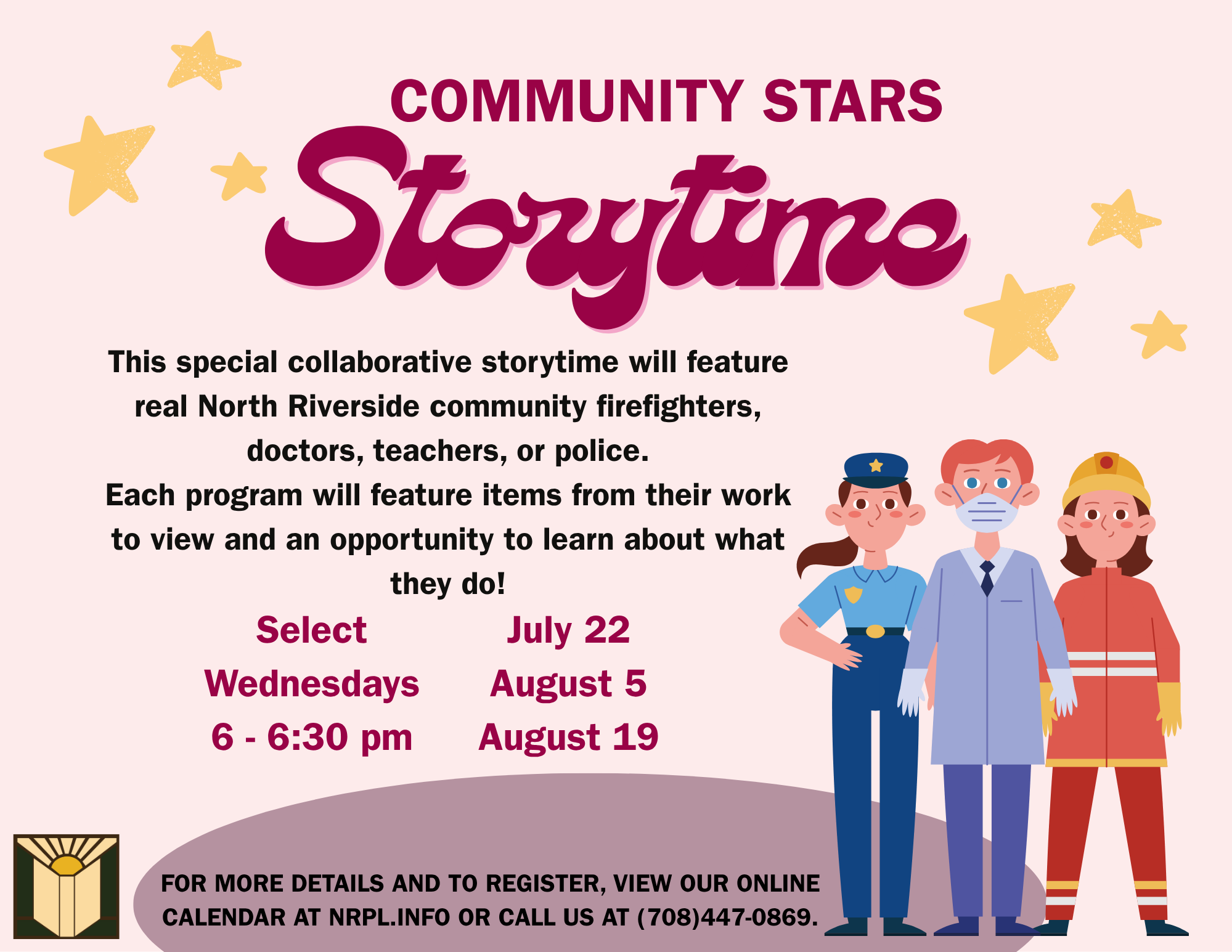 Storytime This special collaborative storytime will feature real North Riverside community firefighters, doctors, teachers, or police. Each program will feature items from their work to view and an opportunity to learn about what they do! Select Wednesdays 6 - 6:30 pm July 22 August 5 August 19