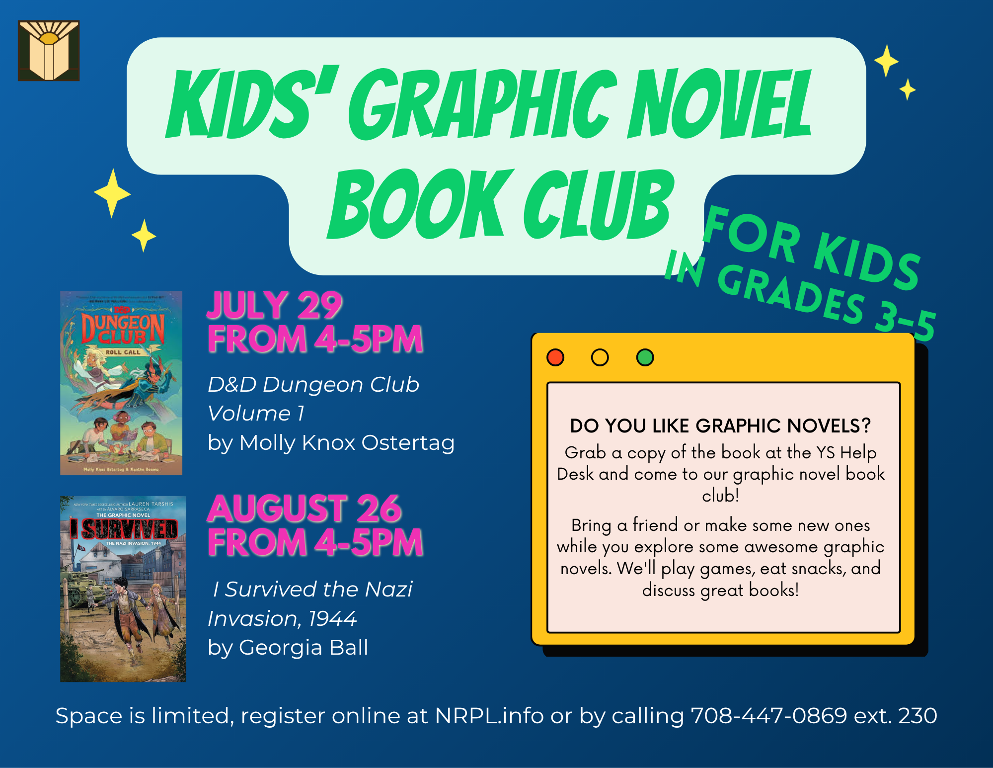 Graphic Novel Book Club Select Wednesdays | 4 – 5 pm Love graphic novels? Join us to talk about books with new friends! We will meet for discussion and activities related to the book. Register early to get a copy of the book. July 29: D&D Dungeon Club Volume 1, Roll call by Molly Knox Ostertag & Xanthe Bouma August 26: I Survived the Nazi Invasion, 1944 by Georgia Ball